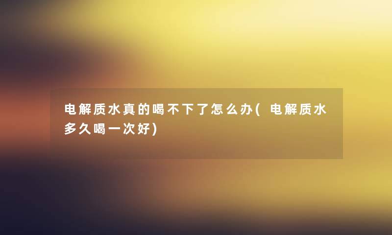电解质水真的喝不下了怎么办(电解质水多久喝一次好) 电解质水真的喝不下了怎么办(电解质水多久喝一次好)