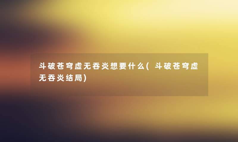 斗破苍穹虚无吞炎想要什么(斗破苍穹虚无吞炎结局)