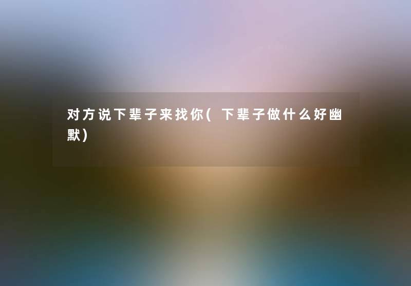 对方说下辈子来找你(下辈子做什么好幽默) 对方说下辈子来找你(下辈子做什么好幽默)