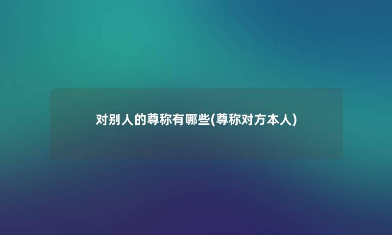 对别人的尊称有哪些(尊称对方本人) 对别人的尊称有哪些(尊称对方本人)