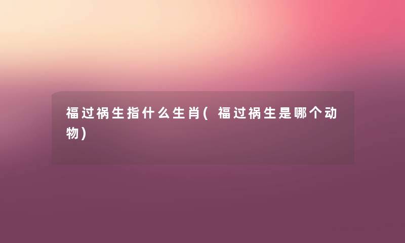 福过祸生指什么生肖(福过祸生是哪个动物) 福过祸生指什么生肖(福过祸生是哪个动物)