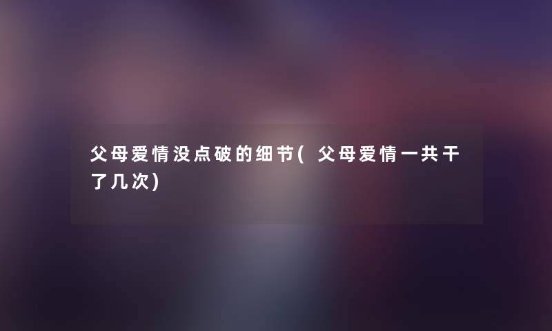 父母爱情没点破的细节(父母爱情一共干了几次) 父母爱情没点破的细节(父母爱情一共干了几次)