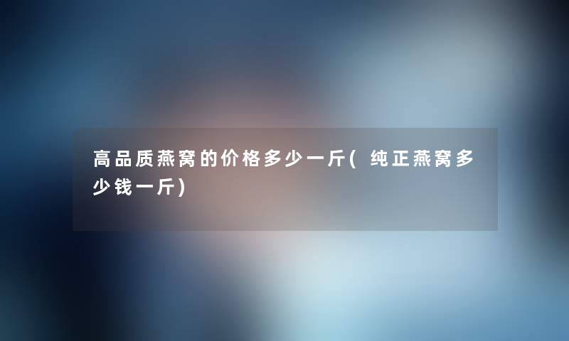 高品质燕窝的价格多少一斤(纯正燕窝多少钱一斤) 高品质燕窝的价格多少一斤(纯正燕窝多少钱一斤)