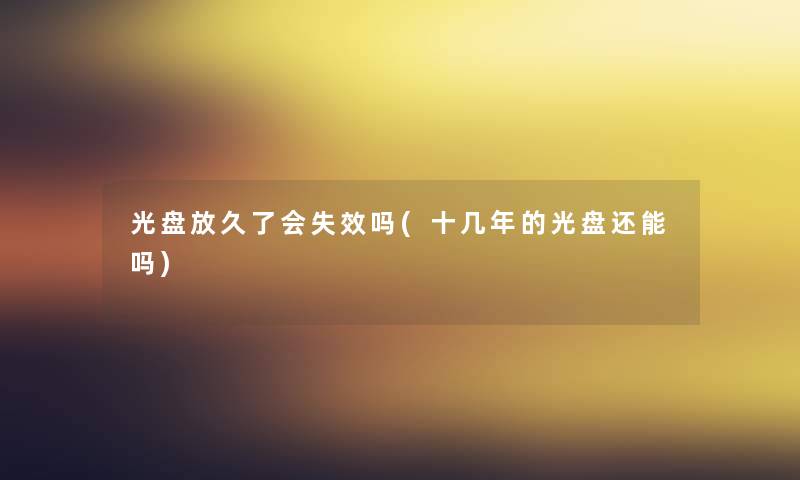 光盘放久了会失效吗(十几年的光盘还能吗) 光盘放久了会失效吗(十几年的光盘还能吗)