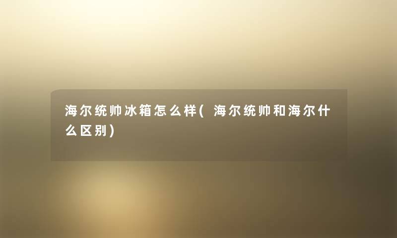 海尔统帅冰箱怎么样(海尔统帅和海尔什么区别) 海尔统帅冰箱怎么样(海尔统帅和海尔什么区别)