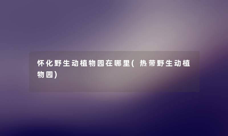 怀化野生动植物园在哪里(热带野生动植物园) 怀化野生动植物园在哪里(热带野生动植物园)