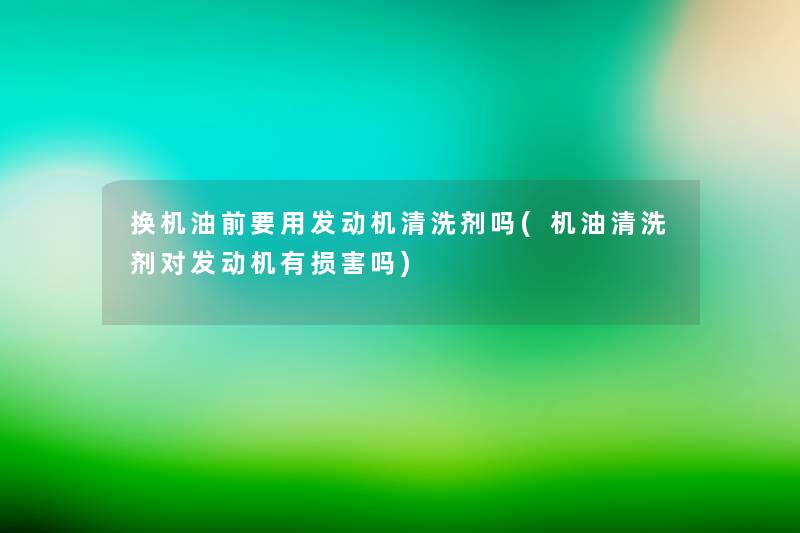 换机油前要用发动机清洗剂吗(机油清洗剂对发动机有损害吗) 换机油前要用发动机清洗剂吗(机油清洗剂对发动机有损害吗)