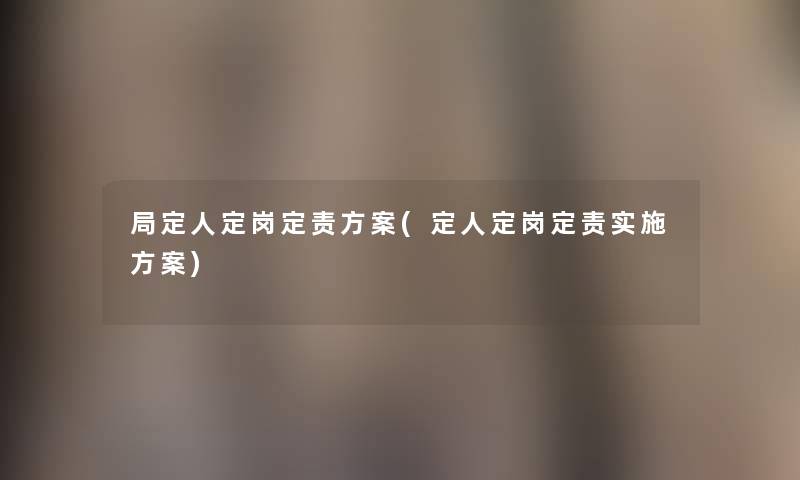 局定人定岗定责方案(定人定岗定责实施方案) 局定人定岗定责方案(定人定岗定责实施方案)