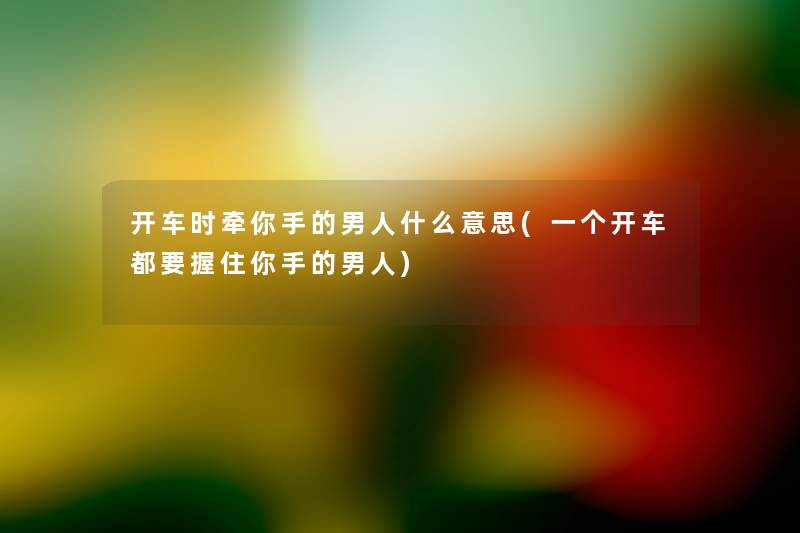开车时牵你手的男人什么意思(一个开车都要握住你手的男人) 开车时牵你手的男人什么意思(一个开车都要握住你手的男人)