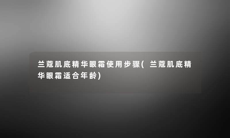 兰蔻肌底精华眼霜使用步骤(兰蔻肌底精华眼霜适合年龄) 兰蔻肌底精华眼霜使用步骤(兰蔻肌底精华眼霜适合年龄)