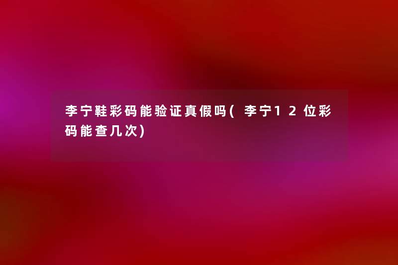 李宁鞋彩码能验证真假吗(李宁12位彩码能查几次) 李宁鞋彩码能验证真假吗(李宁12位彩码能查几次)