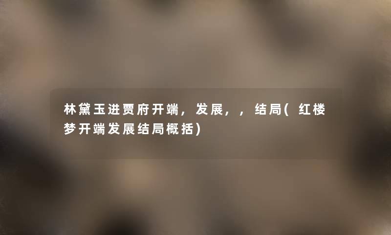 林黛玉进贾府开端,发展,,结局(红楼梦开端发展结局概括) 林黛玉进贾府开端,发展,,结局(红楼梦开端发展结局概括)