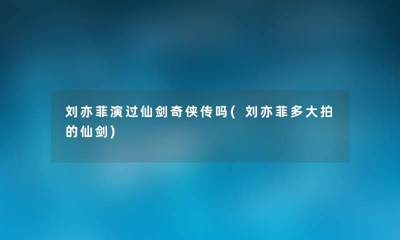 刘亦菲演过仙剑奇侠传吗(刘亦菲多大拍的仙剑)