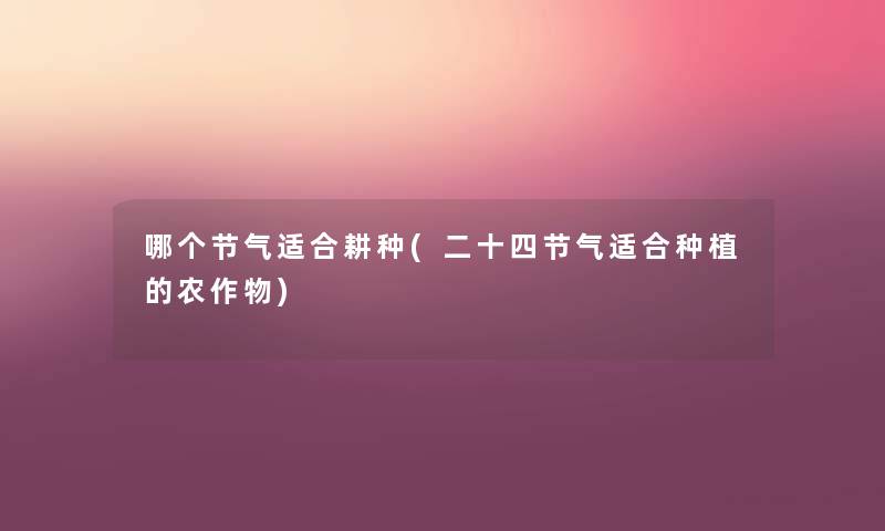 哪个节气适合耕种(二十四节气适合种植的农作物) 哪个节气适合耕种(二十四节气适合种植的农作物)