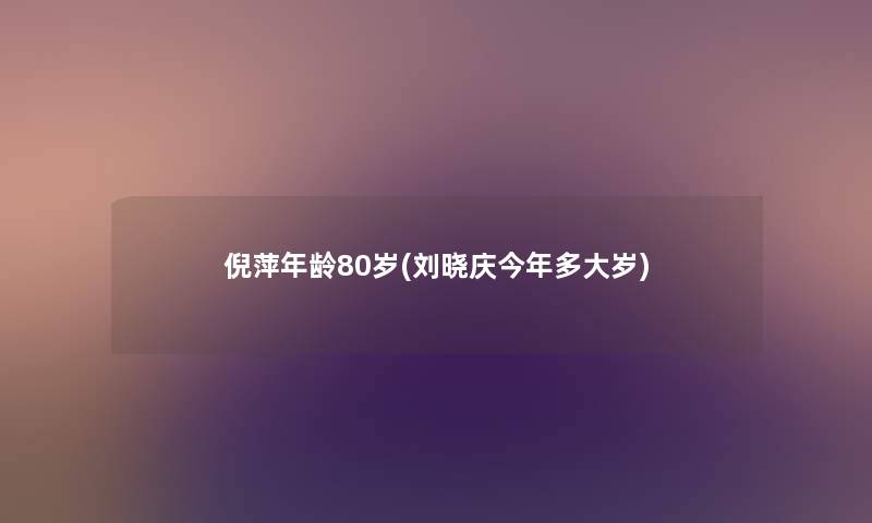 倪萍年龄80岁(刘晓庆今年多大岁) 倪萍年龄80岁(刘晓庆今年多大岁)