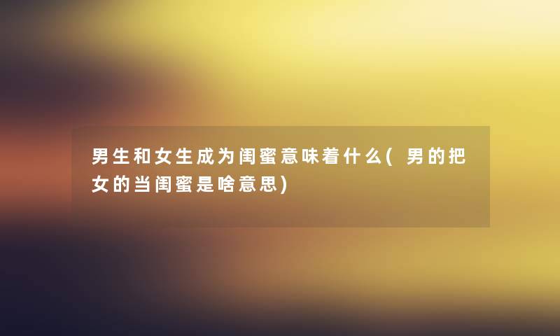 男生和女生成为闺蜜意味着什么(男的把女的当闺蜜是啥意思) 男生和女生成为闺蜜意味着什么(男的把女的当闺蜜是啥意思)