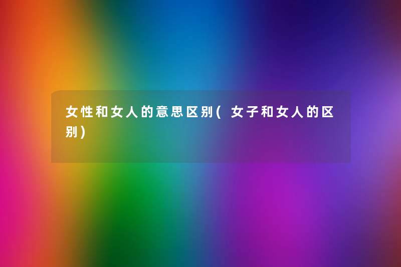 女性和女人的意思区别(女子和女人的区别) 女性和女人的意思区别(女子和女人的区别)