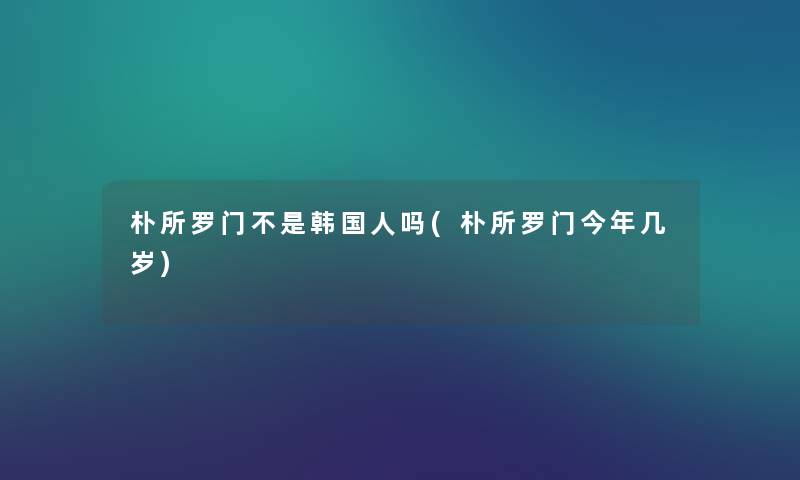 朴所罗门不是韩国人吗(朴所罗门今年几岁) 朴所罗门不是韩国人吗(朴所罗门今年几岁)