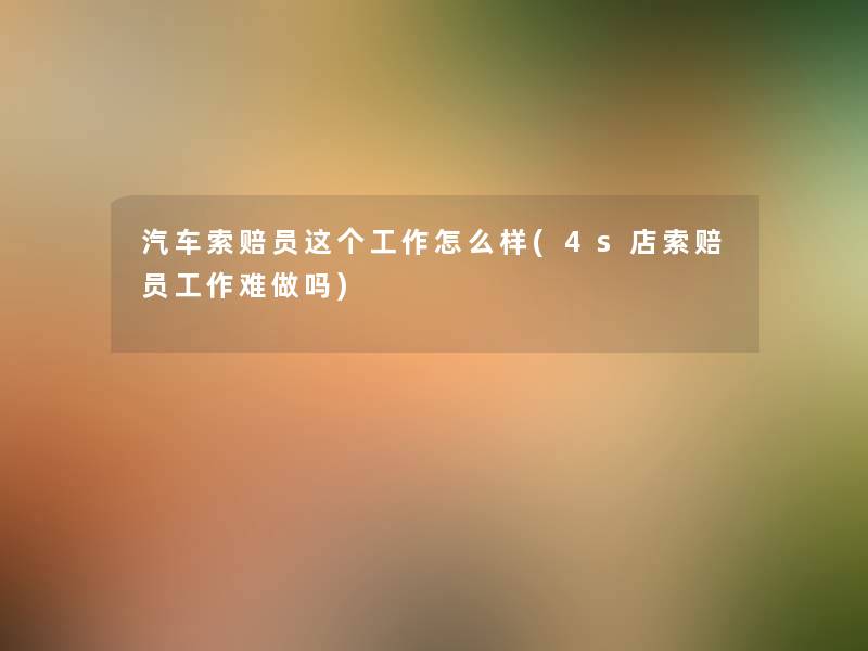 汽车索赔员这个工作怎么样(4s店索赔员工作难做吗) 汽车索赔员这个工作怎么样(4s店索赔员工作难做吗)
