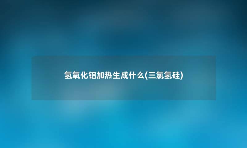 氢氧化铝加热生成什么(三氯氢硅) 氢氧化铝加热生成什么(三氯氢硅)