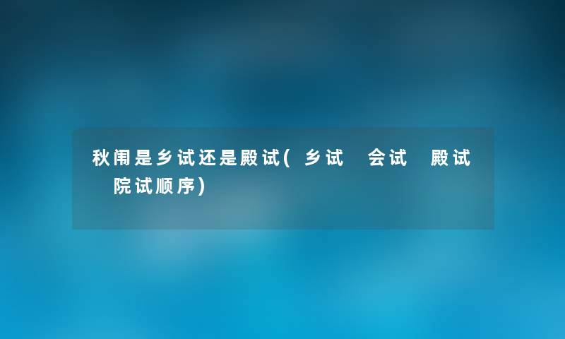 秋闱是乡试还是殿试(乡试 会试 殿试 院试顺序)