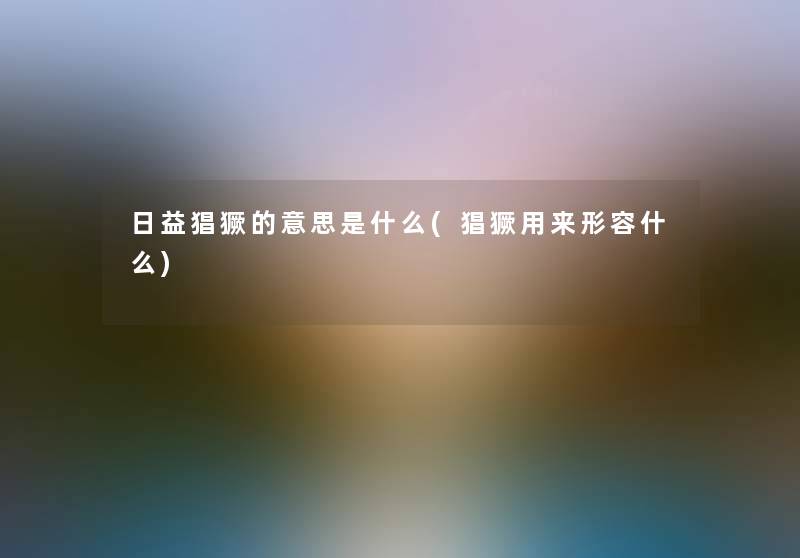 日益猖獗的意思是什么(猖獗用来形容什么) 日益猖獗的意思是什么(猖獗用来形容什么)