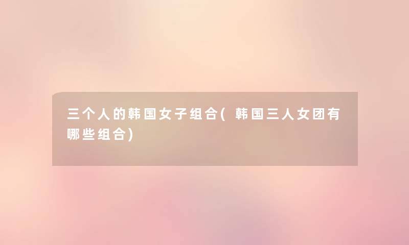 三个人的韩国女子组合(韩国三人女团有哪些组合) 三个人的韩国女子组合(韩国三人女团有哪些组合)