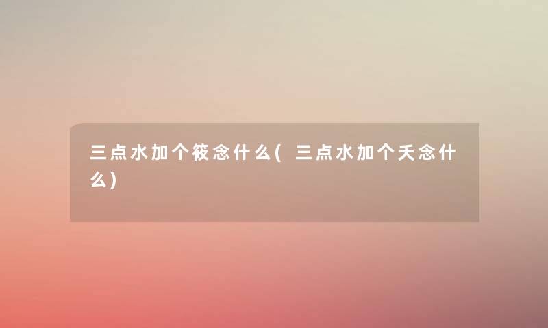 三点水加个筱念什么(三点水加个夭念什么) 三点水加个筱念什么(三点水加个夭念什么)