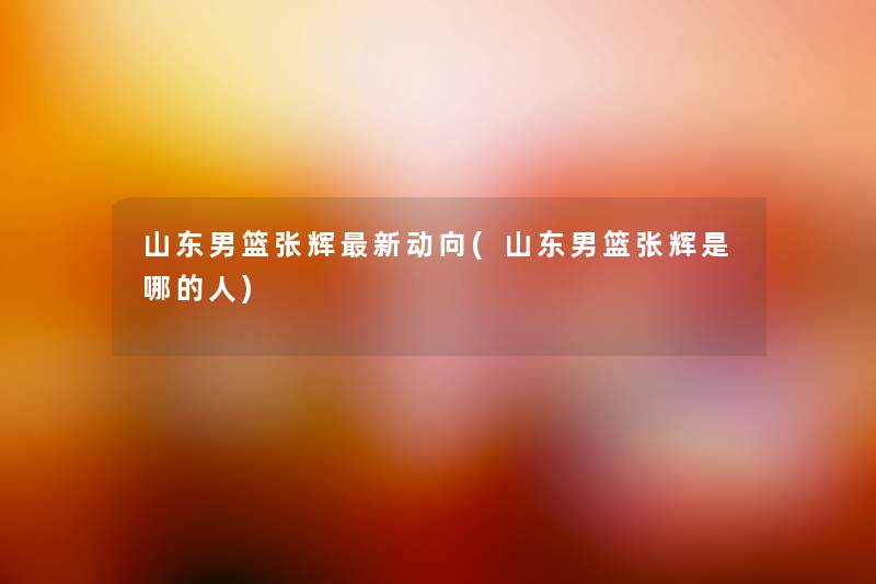 山东男篮张辉新动向(山东男篮张辉是哪的人) 山东男篮张辉新动向(山东男篮张辉是哪的人)