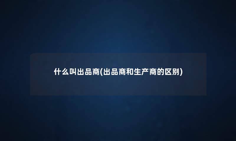 什么叫出品商(出品商和生产商的区别) 什么叫出品商(出品商和生产商的区别)