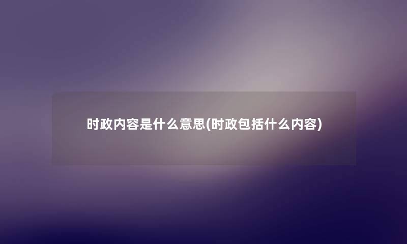 时政内容是什么意思(时政包括什么内容) 时政内容是什么意思(时政包括什么内容)