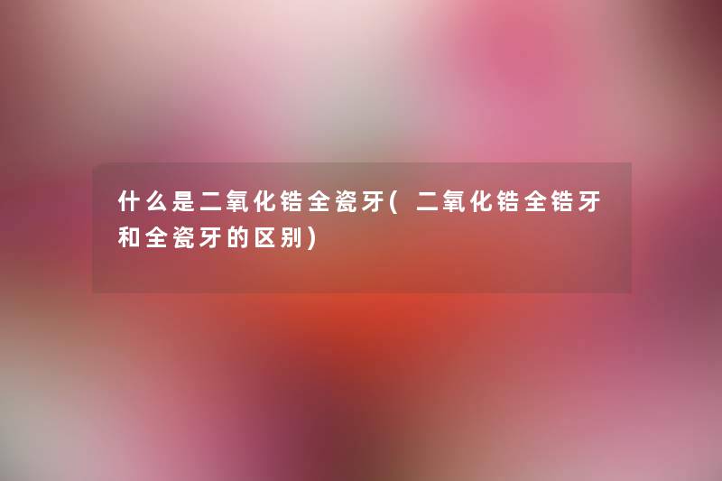 什么是二氧化锆全瓷牙(二氧化锆全锆牙和全瓷牙的区别) 什么是二氧化锆全瓷牙(二氧化锆全锆牙和全瓷牙的区别)