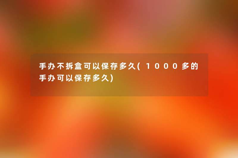 手办不拆盒可以保存多久(1000多的手办可以保存多久) 手办不拆盒可以保存多久(1000多的手办可以保存多久)