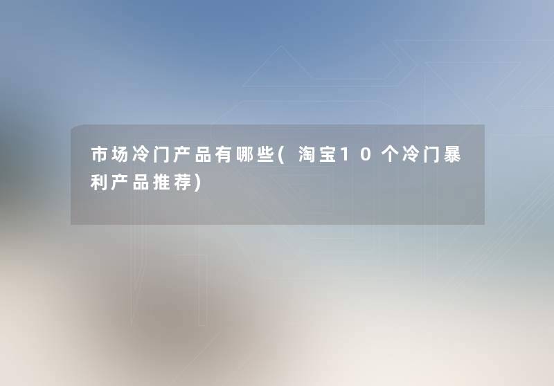 市场冷门有哪些(淘宝10个冷门暴利推荐)