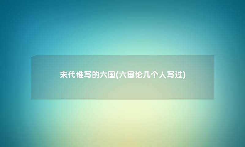 宋代谁写的六国(六国论几个人写过) 宋代谁写的六国(六国论几个人写过)