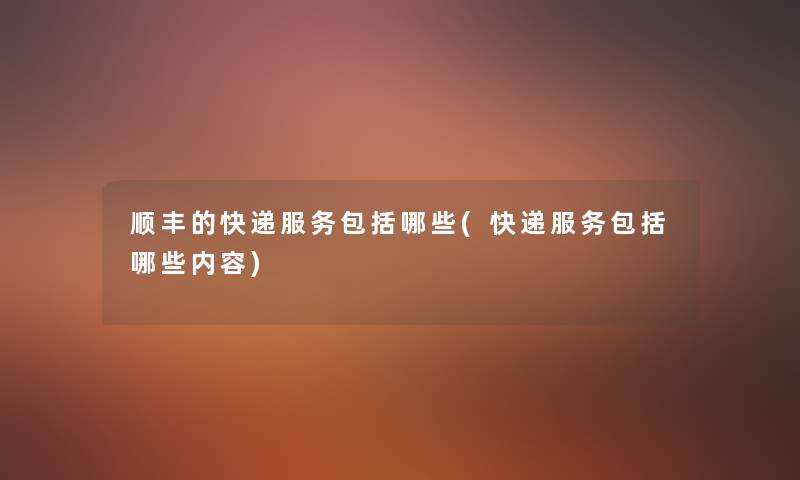 顺丰的快递服务包括哪些(快递服务包括哪些内容)