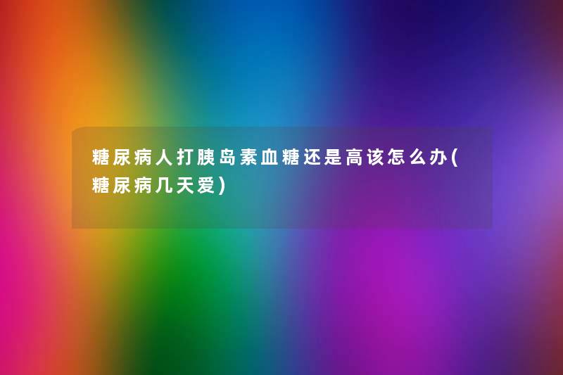 糖尿病人打胰岛素血糖还是高该怎么办(糖尿病几天爱)