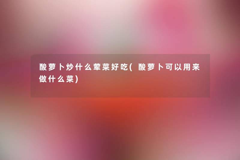 酸萝卜炒什么荤菜好吃(酸萝卜可以用来做什么菜) 酸萝卜炒什么荤菜好吃(酸萝卜可以用来做什么菜)