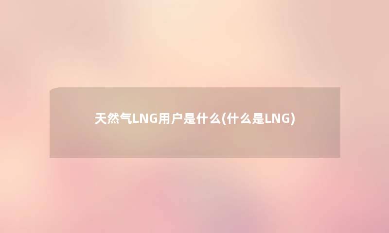 天然气LNG用户是什么(什么是LNG) 天然气LNG用户是什么(什么是LNG)