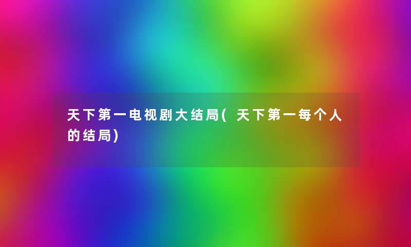 天下第一电视剧大结局(天下第一每个人的结局) 天下第一电视剧大结局(天下第一每个人的结局)