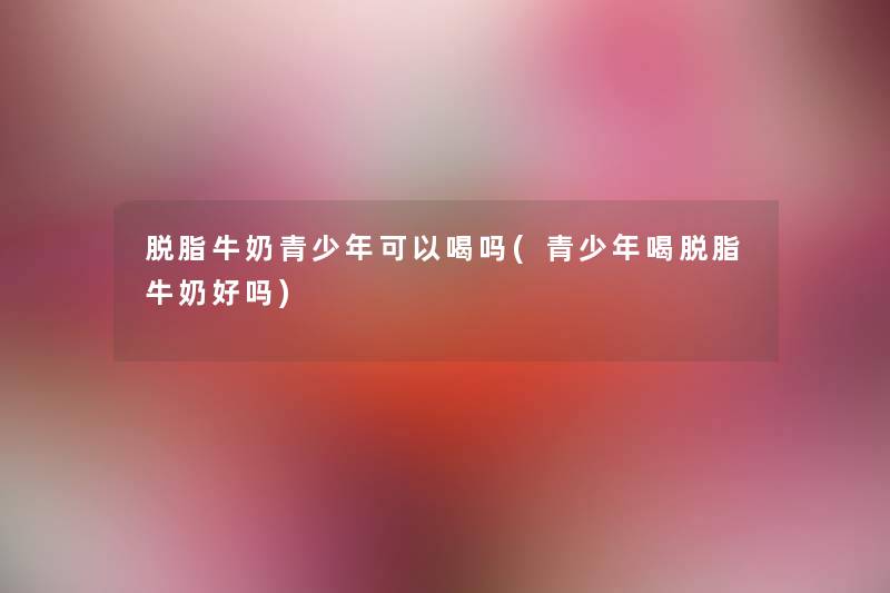 脱脂牛奶青少年可以喝吗(青少年喝脱脂牛奶好吗) 脱脂牛奶青少年可以喝吗(青少年喝脱脂牛奶好吗)