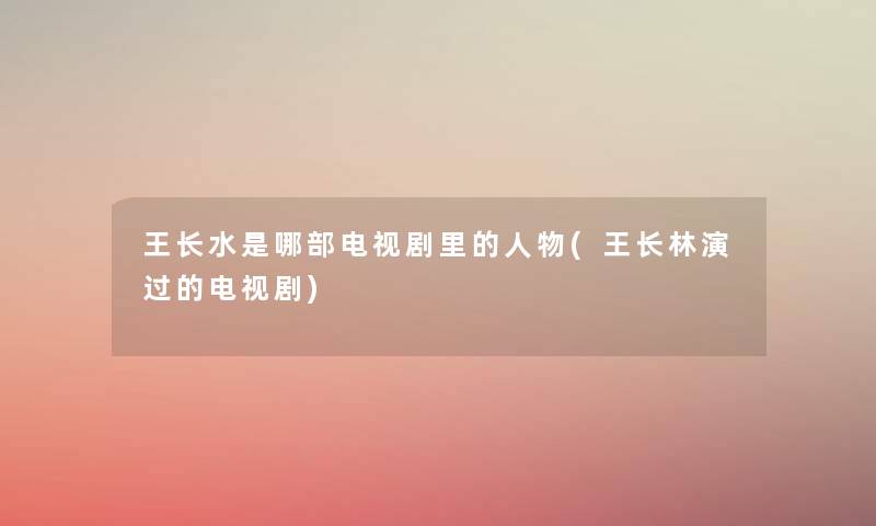 王长水是哪部电视剧里的人物(王长林演过的电视剧) 王长水是哪部电视剧里的人物(王长林演过的电视剧)