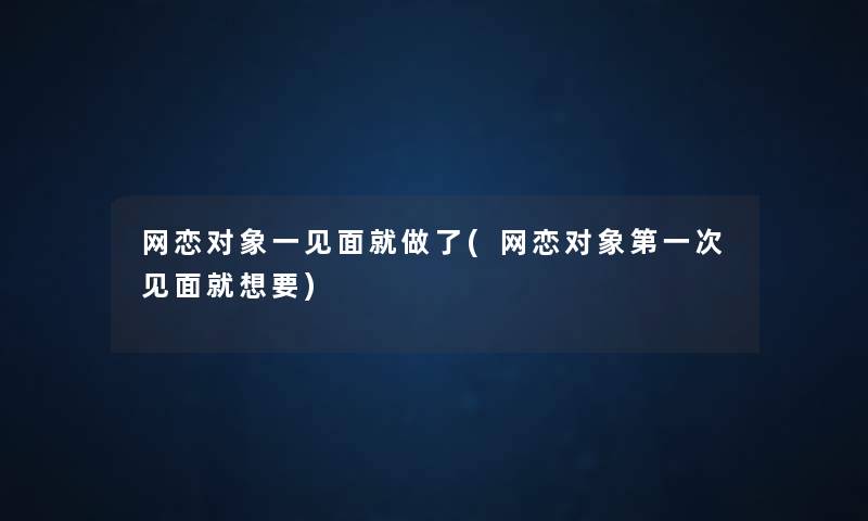 网恋对象一见面就做了(网恋对象第一次见面就想要)