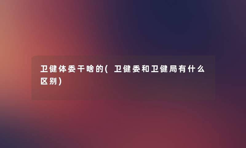 卫健体委干啥的(卫健委和卫健局有什么区别) 卫健体委干啥的(卫健委和卫健局有什么区别)