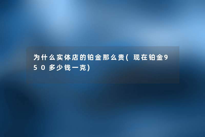 为什么实体店的铂金那么贵(铂金950多少钱一克) 为什么实体店的铂金那么贵(铂金950多少钱一克)