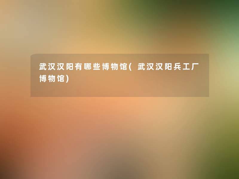 武汉汉阳有哪些博物馆(武汉汉阳兵工厂博物馆)
