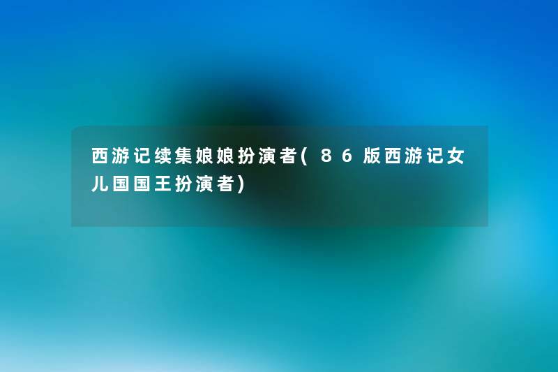 西游记续集娘娘扮演者(86版西游记女儿国国王扮演者) 西游记续集娘娘扮演者(86版西游记女儿国国王扮演者)