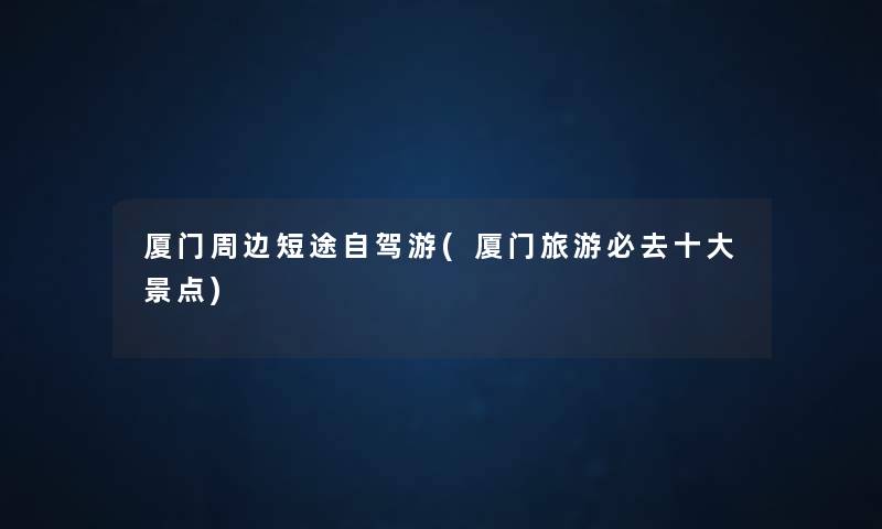 厦门周边短途自驾游(厦门旅游必去一些景点) 厦门周边短途自驾游(厦门旅游必去一些景点)