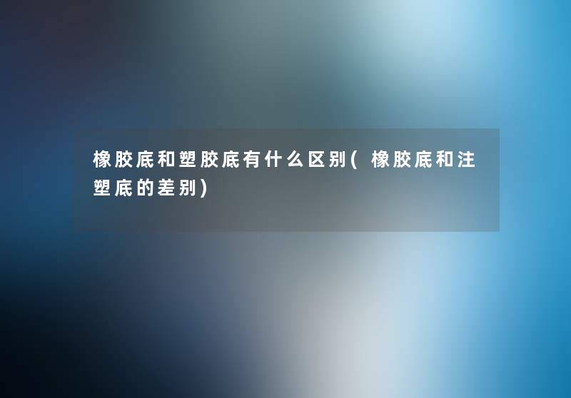 橡胶底和塑胶底有什么区别(橡胶底和注塑底的差别)
