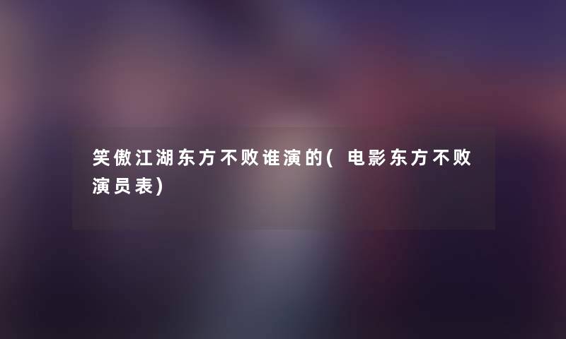 笑傲江湖东方不败谁演的(电影东方不败演员表) 笑傲江湖东方不败谁演的(电影东方不败演员表)